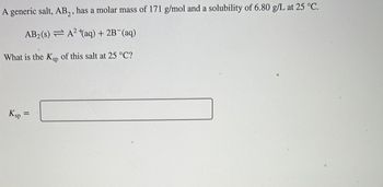 A generic salt, AB₂, has a molar mass of 171 g/mol and a solubility of 6.80 g/L at 25 °C.
AB₂ (s) = A² (aq) + 2B¯(aq)
What is the Ksp of this salt at 25 °C?
Ksp
=