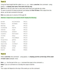 Task D
Using the fixed length field file called famous.dat make a one-line Unix command - using
pipe(s) - to display last name, first name and zip only.
Sort first on the zip code, then on last name when there are duplicate zip codes.
To save on amount of output produced, just display the first 15 lines of the output from the
above, as the last command in the pipe.
Hint: zip codes are in columns 44 through 48.
Attention: Output from your solution MUST display the following:
moose
bullwinkle
94111
franti
michael
94112
marley
bob
94112
richards
keith
94112
simone
nina
94112
einstein
albert
94113
russell
bertrand
94113
oliver
mary
94114
hanh
thichNhat
94115
kropotkin
peter
94115
chomsky
noam
94116
squirrel
rocketJ
94122
chapman
tracy
94211
marley
rita
94212
black
mary
94221
Task E
Write a one-line Unix command - using pipe(s) - to display just the current day of the week
in lower case (example: mon).
Hint: cut the first part of the date command then pipe to the command tr
Note: If you run command on a Sunday the output would be
sun
Your output will depend on the day of the week you run the command.
