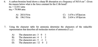 A carbon-bromine bond shows a sharp IR absorption at a frequency of 563.0 cm'. Given
the masses below what is the force constant for the C-Br bond?
6.
mc = 12.011 amu
mBr = 79.904 amu
A) 203.8 N/m
B) 196.5 N/m
C) 1.674 x 10dyn/cm
2.634 x 10°dyn/cm
D)
Using the character table for ammonia determine the characters of the reducible
representation that describes all molecular motion of ammonia (TrOT)
7.
The characters are : 3
A)
B)
C)
D)
1
The characters are : 4
The characters are : 5
The characters are : 12 0
1
-1
1
2
