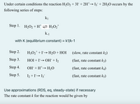 Under certain conditions the reaction H2O2 + 3I + 2H*→ I3¯ + 2H2O occurs by the
following series of steps:
ki
Step 1. H2O2+H* =H;O2"
+
with K (equilibrium constant) = k1/k-1
Step 2.
H3O2* +I→ H2O + HOI
(slow, rate constant k2)
Step 3.
HỘI + I→ OH¯ +I2
(fast, rate constant k3)
Step 4.
OH + H*→ H2O
(fast, rate constant k4)
Step 5.
I2 + I→ 13
(fast, rate constant k5)
Use approximations (RDS, eq, steady-state) if necessary
The rate constant k for the reaction would be given by
