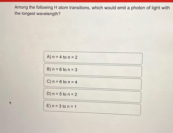 Among the following H atom transitions, which would emit a photon of light with
the longest wavelength?
A) n = 4 to n = 2
B) n = 6 to n = 3
C) n = 6 to n = 4
D) n = 5 to n = 2
E) n = 3 to n = 1