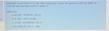 on
Sami buys a used truck for $1,500. After using it for 3 years, he expects to sell it for $800. If i =
7.5% per year, the future worth in dollars is:
Select one:
O
O
a. $1,500 – $700(P/F,7.5%,3)
b. $ 700 + 10% of $700
c. $700 - $1,500 (F/P,7.5%,3)
d. $1,500 (F/P,7.5%,3) - 800