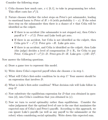 Consider the following steps
1. Celia chooses how much care, z = [0, 1], to take in programming her robot.
This effort costs her z²/2.
2. Nature chooses whether the robot steps on Peter's pet salamander, leading
to emotional harm to Peter of H> 0 (with probability 1-x). If the robot
does step on the salamander then there is a chance of that Celia will be
identified as the culprit.
• If there is no accident (the salamander is not stepped on), then Celia's
payoff is V - r²/2. Peter and Luke both get zero.
• If there is an accident, but Celia is not identified as the culprit, then
Celia gets V-²/2. Peter gets -H. Luke gets zero.
• If there is an accident, and Celia is identified as the culprit, then Luke
(the judge) decides a level of compensation D € R+ for Celia to pay
Peter. Celia gets V-2²/2-D. Peter gets D-H. Luke gets - (3H-D)².
Now answer the following questions.
a) Draw a game tree to represent this model.
b) Write down Celia's expected payoff when she chooses x in step 1.
c) What will Celia's first-order condition be in step 1? Your answer should be
an expression that involves D.
d) What is Luke's first-order condition? What decision rule will Luke follow in
step 3?
e) Now substitute the equilibrium expression for D that you obtained in ques-
tion (d), into Celia's condition that you obtained in (c).
f) Now we turn to social optimality rather than equilibrium. Consider the
value judgement that the optimal level of care is the one that maximises the
expected sum of Celia's and Peter's payoffs. According to this approach, we
can ignore Luke's payoffs (as well as any payoff to the salamander or the
robot) when considering social optimality. Write down this expected sum.