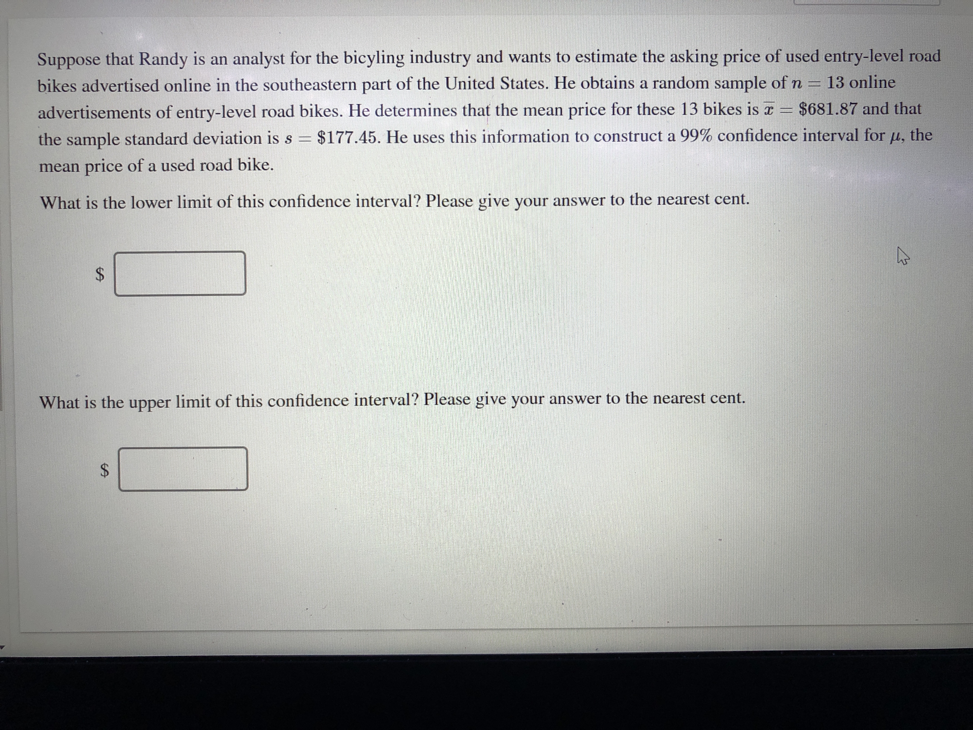 Suppose that Randy is an analyst for the bicyling industry and wants to estimate the asking price of used entry-level road
bikes advertised online in the southeastern part of the United States. He obtains a random sample of n = 13 online
advertisements of entry-level road bikes. He determines that the mean price for these 13 bikes is r = $681.87 and that
the sample standard deviation is s = $177.45. He uses this information to construct a 99% confidence interval for u, the
mean price of a used road bike.
What is the lower limit of this confidence interval? Please give your answer to the nearest cent.
%24
What is the upper limit of this confidence interval? Please give your answer to the nearest cent.
%24
