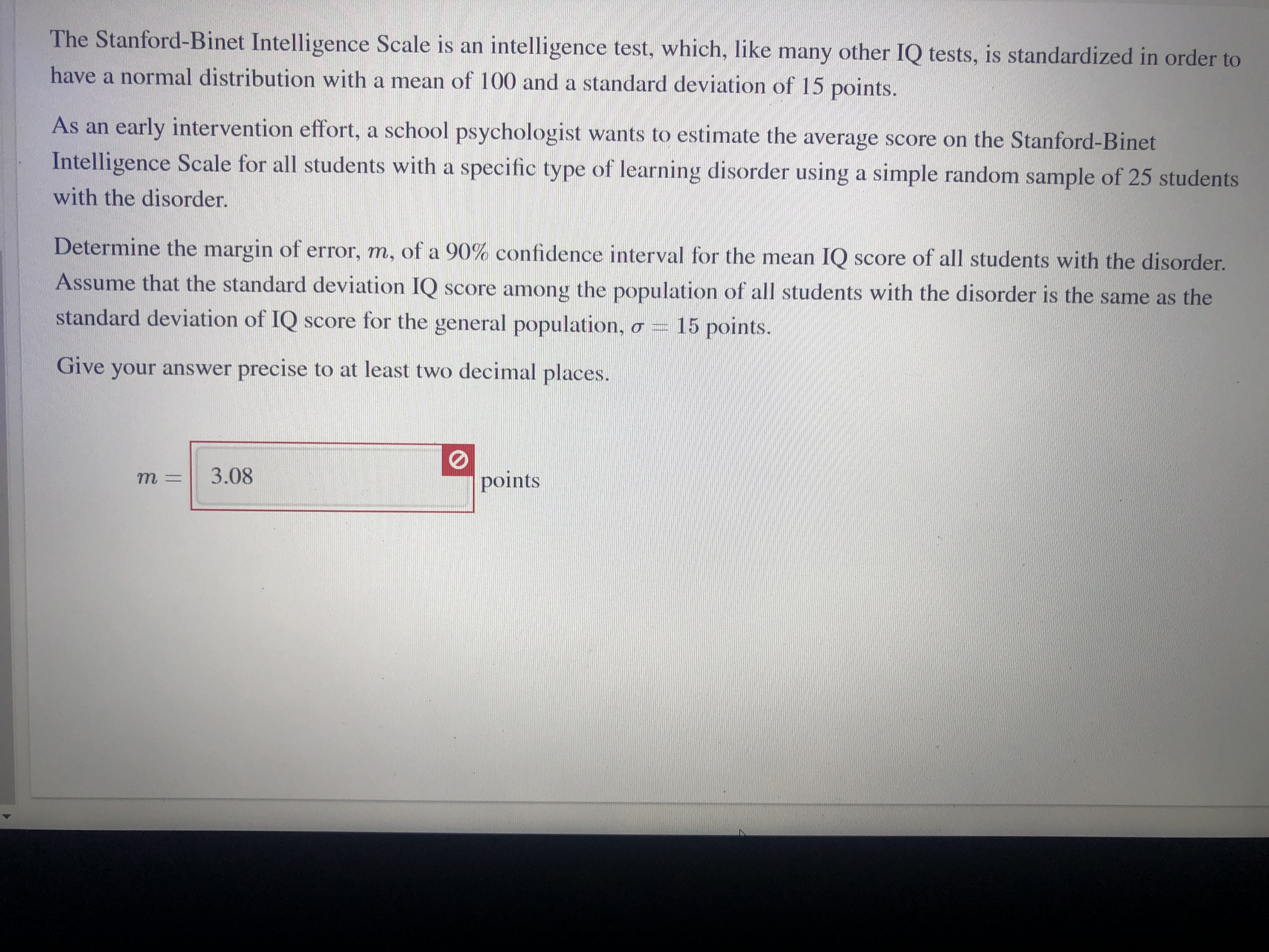 The Stanford-Binet Intelligence Scale is an intelligence test, which, like many other IQ tests, is standardized in order to
have a normal distribution with a mean of 100 and a standard deviation of 15 points.
As an early intervention effort, a school psychologist wants to estimate the average score on the Stanford-Binet
Intelligence Scale for all students with a specific type of learning disorder using a simple random sample of 25 students
with the disorder.
Determine the margin of error, m, of a 90% confidence interval for the mean IQ score of all students with the disorder.
Assume that the standard deviation IQ score among the population of all students with the disorder is the same as the
standard deviation of IQ score for the general population,
15 points.
Give your answer precise to at least two decimal places.
3.08
points
