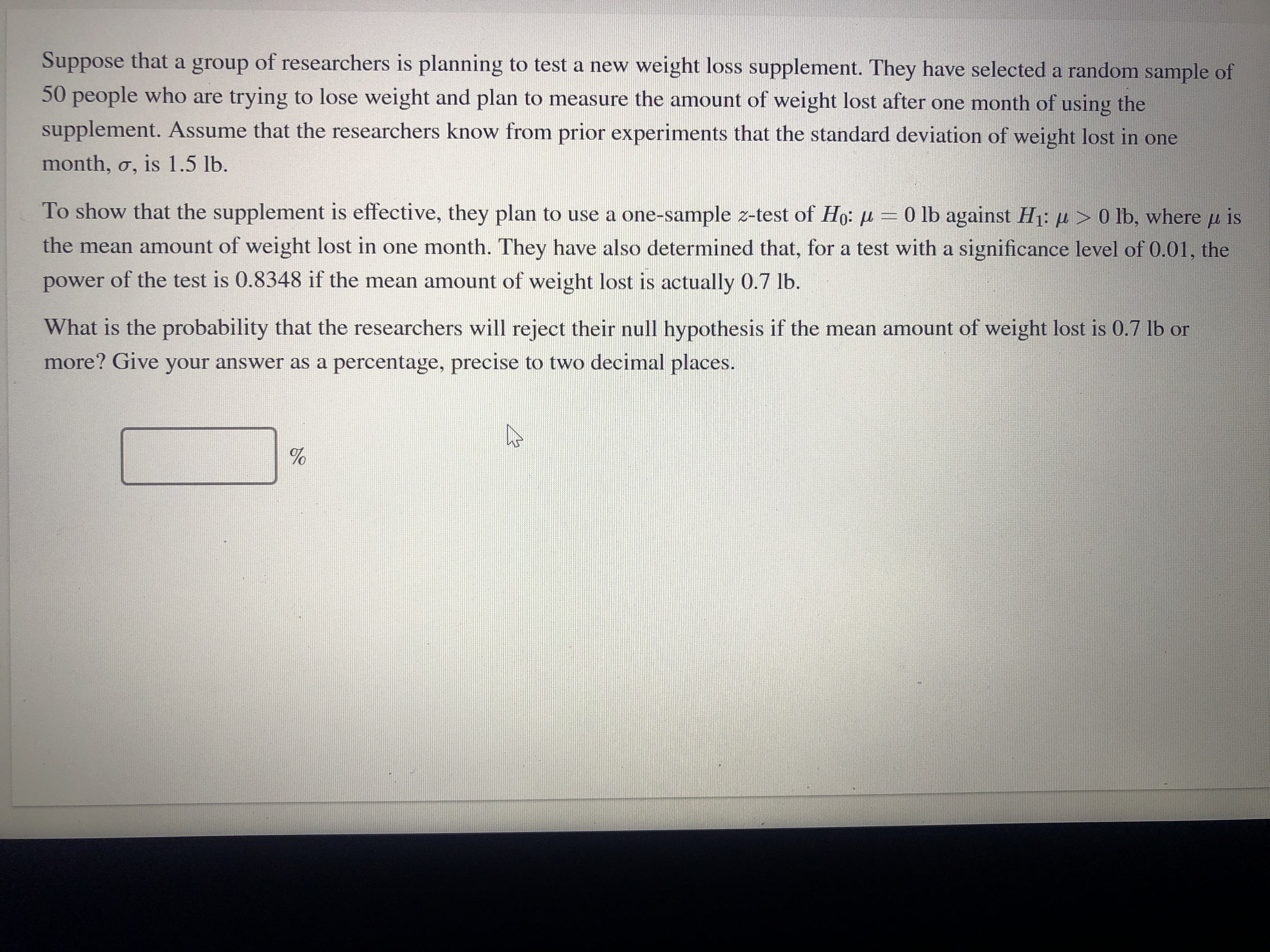 Suppose that a group of researchers is planning to test a new weight loss supplement. They have selected a random sample of
50 people who are trying to lose weight and plan to measure the amount of weight lost after one month of using the
supplement. Assume that the researchers know from prior experiments that the standard deviation of weight lost in one
month, o, is 1.5 lb.
To show that the supplement is effective, they plan to use a one-sample z-test of Ho: =0 lb against H1: µ > 0 lb, where u is
the mean amount of weight lost in one month. They have also determined that, for a test with a significance level of 0.01, the
power of the test is 0.8348 if the mean amount of weight lost is actually 0.7 lb.
What is the probability that the researchers will reject their null hypothesis if the mean amount of weight lost is 0.7 lb or
more? Give your answer as a percentage, precise to two decimal places.
