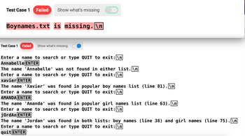 Test Case 1 Failed
Show what's missing
Boynames.txt is missing. \n
Test Case 1
Failed Show what's missing
Enter a name to search or type QUIT to exit: \n
Annabelle ENTER
The name 'Annabelle' was not found in either list.\n
Enter a name to search or type QUIT to exit: \n
xavier ENTER
The name 'Xavier' was found in popular boy names list (line 81).\n
QUIT to exit: \n
Enter a name to search or type
AMANDA ENTER
The name 'Amanda' was found in
Enter a name to search or type
jordan ENTER
popular girl names list (line 63). \n
QUIT to exit: \n
The name 'Jordan' was found in both lists: boy names (line 38) and girl names (line 75).\n
Enter a name to search or type QUIT to exit: \n
quit ENTER