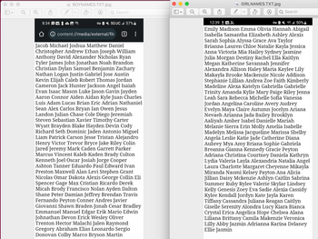 L
8:34 S
BOYNAMES.TXT.jpg
Search
OT5GUC l 57%
content://media/external/fil 5
Jacob Michael Joshua Matthew Daniel
Christopher Andrew Ethan Joseph William
Anthony David Alexander Nicholas Ryan
Tyler James John Jonathan Noah Brandon
Christian Dylan Samuel Benjamin Zachary
Nathan Logan Justin Gabriel Jose Austin
Kevin Elijah Caleb Robert Thomas Jordan
Cameron Jack Hunter Jackson Angel Isaiah
Evan Isaac Mason Luke Jason Gavin Jayden
Aaron Connor Aiden Aidan Kyle Juan Charles
Luis Adam Lucas Brian Eric Adrian Nathaniel
Sean Alex Carlos Bryan Ian Owen Jesus
Landon Julian Chase Cole Diego Jeremiah
Steven Sebastian Xavier Timothy Carter
Wyatt Brayden Blake Hayden Devin Cody
Richard Seth Dominic Jaden Antonio Miguel
Liam Patrick Carson Jesse Tristan Alejandro
Henry Victor Trevor Bryce Jake Riley Colin
Jared Jeremy Mark Caden Garrett Parker
Marcus Vincent Kaleb Kaden Brady Colton
Kenneth Joel Oscar Josiah Jorge Cooper
Ashton Tanner Eduardo Paul Edward Ivan
Preston Maxwell Alan Levi Stephen Grant
Nicolas Omar Dakota Alexis George Collin Eli
Spencer Gage Max Cristian Ricardo Derek
Micah Brody Francisco Nolan Ayden Dalton
Shane Peter Damian Jeffrey Brendan Travis
Fernando Peyton Conner Andres Javier
Giovanni Shawn Braden
Cesar Bradley
Emmanuel Manuel Edgar Erik Mario Edwin
Johnathan Devon Erick Wesley Oliver
Trenton Hector Malachi Jalen Raymond
Gregory Abraham Elias Leonardo Sergio
Donovan Colby Marco Bryson Martin
O
GIRLNAMES.TXT.jpg
Search
12:39 1
OT lll 50%
Emily Madison Emma Olivia Hannah Abigail
Isabella Samantha Elizabeth Ashley Alexis
Sarah Sophia Alyssa Grace Ava Taylor
Brianna Lauren Chloe Natalie Kayla Jessica
Anna Victoria Mia Hailey Sydney Jasmine
Julia Morgan Destiny Rachel Ella Kaitlyn
Megan Katherine Savannah Jennifer
Alexandra Allison Haley Maria Kaylee Lily
Makayla Brooke Mackenzie Nicole Addison
Stephanie Lillian Andrea Zoe Faith Kimberly
Madeline Alexa Katelyn Gabriella Gabrielle
Trinity Amanda Kylie Mary Paige Riley Jenna
Leah Sara Rebecca Michelle Sofia Vanessa
Jordan Angelina Caroline Avery Audrey
Evelyn Maya Claire Autumn Jocelyn Ariana
Nevaeh Arianna Jada Bailey Brooklyn
Aaliyah Amber Isabel Danielle Mariah
Melanie Sierra Erin Molly Amelia Isabelle
Madelyn Melissa Jacqueline Marissa Shelby
Angela Leslie Katie Jade Catherine Diana
Aubrey Mya Amy Briana Sophie Gabriela
Breanna Gianna Kennedy Gracie Peyton
Adriana Christina Courtney Daniela Kathryn
Lydia Valeria Layla Alexandria Natalia Angel
Laura Charlotte Margaret Cheyenne Mikayla
Miranda Naomi Kelsey Payton Ana Alicia
Jillian Daisy Mckenzie Ashlyn Caitlin Sabrina
Summer Ruby Rylee Valerie Skylar Lindsey
Kelly Genesis Zoey Eva Sadie Alexia Cassidy
Kylee Kendall Jordyn Kate Jayla Karen
Tiffany Cassandra Juliana Reagan Caitlyn
Giselle Serenity Alondra Lucy Kiara Bianca
Crystal Erica Angelica Hope Chelsea Alana
Liliana Brittany Camila Makenzie Veronica
Lilly Abby Jazmin Adrianna Karina Delaney
Ellie Jasmin