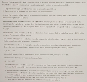 Suppose the government is trying to determine how to deal with pesticide contamination of its water supply. It wants
to undertake a benefit-cost analysis of two alternative policy options for controlling pesticides:
1. Upgrade its municipal water treatment plant to remove the pesticides, or
2. Banning the use of the offending pesticides in the metropolitan area,
Assume that either technique reduces pesticides to a level which does not adversely affect human health. The cost of
these control options are as follows:
Municipal treatment upgrades: Capital Costs $8 million. The new plant is constructed over one year. It starts
operating at the beginning of year two. Once the plant begins operation, it has operating costs of $500,000 per year.
Once constructed, the plant lasts for 5 years, then it must be replaced with a new plant. (hint: let construction year be
"year 0")
Pesticide Ban: Annual operating costs due to substitution of non-toxic methods of controlling "pests" = $4.75 million
per year. These costs would last forever.
The benefits of the pesticide control are many. But suppose the only information the government has that is related to
the benefits of controlling pesticides is the following:
Households have switched from using tap water for consumption to bottled water because of the contamination.
Before the pesticide contamination, the demand for bottles water was given by the following function:
Qt=160-10P,
Where Q is consumption per household per year of bottled water and P, is the price per bottle.
After contamination occurs, the demand curve shifts to:
Q = 200-10Pt
Assume that the price of bottled water is $4 per container and the price stays constant even after the demand shift.
There are 10,000 households in the community. Further assume that the social discount (interest) rate is 8%
1. What control option should the municipality choose? Defend your answer by computing the present value of net
benefits for each control option. Show how you obtained your results using graphs, formulas and all computational
work. No credit will be given for swers that do not show how the calculations were derived.
2. Redo (1) assuming the discount rate is 4%. What option should the municipality choose?
3. What interest rate makes the municipality indifferent between the two options?