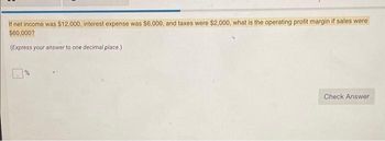 If net income was $12,000, interest expense was $6,000, and taxes were $2,000, what is the operating profit margin if sales were
$60,000?
(Express your answer to one decimal place.)
Check Answer