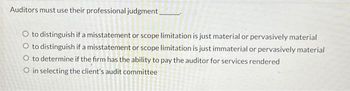 Auditors must use their professional judgment_
O to distinguish if a misstatement or scope limitation is just material or pervasively material
O to distinguish if a misstatement or scope limitation is just immaterial or pervasively material
O to determine if the firm has the ability to pay the auditor for services rendered
O in selecting the client's audit committee