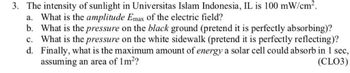 3. The intensity of sunlight in Universitas Islam Indonesia, IL is 100 mW/cm².
a. What is the amplitude Emax of the electric field?
b. What is the pressure on the black ground (pretend it is perfectly absorbing)?
c. What is the pressure on the white sidewalk (pretend it is perfectly reflecting)?
d. Finally, what is the maximum amount of energy a solar cell could absorb in 1 sec,
assuming an area of 1m²?
(CLO3)