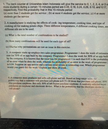 1. The bank counter at Universitas Islam Indonesia will give the service to 0, 1, 2, 3, 4, or 5 o
more students during a certain 15-minutes period are 0.03, 0.18, 0.24, 0.28, 0.10, and 0.17,
respectively. Find the probability that in this 15-minute period
(a) more than 2 students get the service; (b) at most 4 students get the service; (c) 4 or more
students get the service
2. A manufacturer is studying the effects of cook- ing temperature, cooking time, and type of
cooking oil for making potato chips. Three different temperatures, 4 different cooking times, anc
different oils are to be used.
(a) What is the total number of combinations to be studied?
(b) How many combinations will be used for each type of oil?
(c) Discuss why permutations are not an issue in this exercise.
3. A computer starts up employs two sales programmer. Programmer 1 does the work of estimatin
cost for 70% of an app built by the company. Programmer 2 does the work for 30% of an app built
by the company. It is known that the error rate for programmer 1 is such that 0.02 is the probability
of an error when he does the work, whereas the probability of an error in the work of programmer 2
is 0.04. Suppose an app arrives and a serious error occurs in estimating cost. Which programmer
would you guess did the work? Explain and show all work.
4. A computer store produces and sells cell-phone and tab. Based on long-range sales, the
probability that a customer will purchase cell-phone is 0.75. Of those that purchase cell-phone, 60%
also purchase earphone. But only 30% of tab buyers purchase earphone. A randomly selected buyer
purchases an earphone and electronic device. What is the probability that the electronic device is
cell-phone?