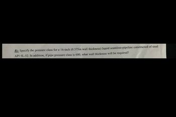 B): Specify the pressure class for a 16-inch (0.375in wall thickness) liquid seamless-pipeline constructed of steel
API 5L-52. In addition, if pipe pressure class is 600, what wall thickness will be required?