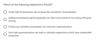 Which of the following statement is FALSE?
Using high temperatures can increase the insolubility of precipitates.
Adding precipitating agents gradually can help control particle size along with good
stirring.
Producing crystalline precipitates can minimize supersaturation.
Very high supersaturation can lead to colloidal suspensions which have undesirable
properties.
