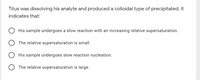 Titus was dissolving his analyte and produceda colloidal type of precipitated. It
indicates that:
His sample undergoes a slow reaction with an increasing relative supersaturation.
The relative supersaturation is small.
His sample undergoes slow reaction nucleation.
The relative supersaturation is large.
