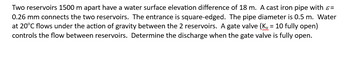 Two reservoirs 1500 m apart have a water surface elevation difference of 18 m. A cast iron pipe with >=
0.26 mm connects the two reservoirs. The entrance is square-edged. The pipe diameter is 0.5 m. Water
at 20°C flows under the action of gravity between the 2 reservoirs. A gate valve (Kv = 10 fully open)
controls the flow between reservoirs. Determine the discharge when the gate valve is fully open.