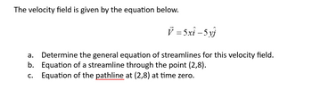 The velocity field is given by the equation below.
V = 5xî – 5 yj
a. Determine the general equation of streamlines for this velocity field.
b. Equation of a streamline through the point (2,8).
Equation of the pathline at (2,8) at time zero.