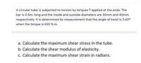 A circular tube is subjected to torsion by torques T applied at the ends. The
bar is 0.5m. long and the inside and outside diameters are 30mm and 40mm
respectively. It is determined by measurement that the angle of twist is 3.60°
when the torque is 650 N.m.
a. Calculate the maximum shear stress in the tube.
b. Calculate the shear modulus of elasticity.
c. Calculate the maximum shear strain in radians.
