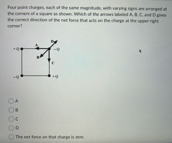 Four point charges, each of the same magnitude, with varying signs are arranged at
the corners of a square as shown. Which of the arrows labeled A, B, C, and D gives
the correct direction of the net force that acts on the charge at the upper right
corner?
+Q
17
OA
B
+Q
The net force on that charge is zero