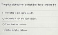 The price elasticity of demand for food tends to be
unrelated to per capita wealth.
the same in rich and poor nations.
lower in richer nations.
O higher in richer nations.
