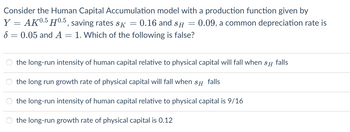 Consider the Human Capital Accumulation model with a production function given by
Y = AK0.5 H0.5, saving rates sã
0.16 and SH
1. Which of the following is false?
8
-
0.05 and A =
=
-
= 0.09, a common depreciation rate is
the long-run intensity of human capital relative to physical capital will fall when SH falls
the long run growth rate of physical capital will fall when SH falls
the long-run intensity of human capital relative to physical capital is 9/16
the long-run growth rate of physical capital is 0.12