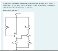 For the circuit given below, suppose that RB = 230k2, RE1 = 4002, RE2 = 02, Rc =
1002 and Vcc = +6V. Given that the BJT's have B=100, verify that the transistors are
in active region by finding icı, VCE1, İc2 and VCE2.
Active region: VBe = 0.7V
Q+Vc
RB
Rc
Q1
Q2
Re1
RE2
