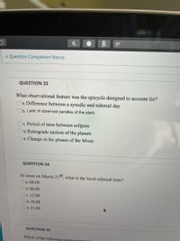 Question Completion Status:
QUESTION 33
What observational feature was the epicycle designed to account for?
Oa. Difference between a synodic and sidereal day
b. Lack of observed parallax of the stars
Oc. Period of time between eclipses
d. Retrograde motion of the planets
e. Change in the phases of the Moon
QUESTION 34
At noon on March 21st what is the local sidereal time?
a. 00:00
b.06:00
c. 12:00
d. 18:00
e. 21:00
QUESTION 35
Which of the following astronom
