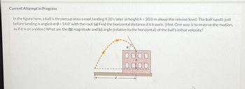 Current Attempt in Progress
In the figure here, a ball is thrown up onto a roof, landing 4.20 s later at height h=20.0 m above the release level. The ball's path just
before landing is angled at 0= 54.0° with the roof. (a) Find the horizontal distance d it travels. (Hint: One way is to reverse the motion,
as if it is on a video.) What are the (b) magnitude and (c) angle (relative to the horizontal) of the ball's initial velocity?
0