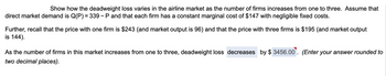 Show how the deadweight loss varies in the airline market as the number of firms increases from one to three. Assume that
direct market demand is Q(P) = 339 - P and that each firm has a constant marginal cost of $147 with negligible fixed costs.
Further, recall that the price with one firm is $243 (and market output is 96) and that the price with three firms is $195 (and market output
is 144).
As the number of firms in this market increases from one to three, deadweight loss decreases by $3456.00. (Enter your answer rounded to
two decimal places).