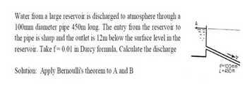 Water from a large reservoir is discharged to atmosphere through a
100mm diameter pipe 450m long. The entry from the reservoir to
the pipe is sharp and the outlet is 12m below the surface level in the
reservoir. Take f= 0.01 in Darcy formula, Calculate the discharge
Solution: Apply Bernoulli's theorem to A and B
d=100mm
L=450m