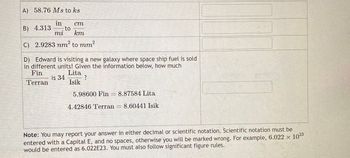 A) 58.76 Ms to ks
in
B) 4.313 to
mi
ст
km
C) 2.9283 nm²
to mm²
D) Edward is visiting a new galaxy where space ship fuel is sold
in different units! Given the information below, how much
Fin
Terran
is 34
Lita
?
Isik
5.98600 Fin = 8.87584 Lita
4.42846 Terran = 8.60441 Isik
Note: You may report your answer in either decimal or scientific notation. Scientific notation must be
entered with a Capital E, and no spaces, otherwise you will be marked wrong. For example, 6.022 × 1023
would be entered as 6.022E23. You must also follow significant figure rules.