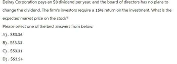 Delray Corporation pays an $8 dividend per year, and the board of directors has no plans to
change the dividend. The firm's investors require a 15% return on the investment. What is the
expected market price on the stock?
Please select one of the best answers from below:
A). $53.36
B). $53.33
C). $53.31
D). $53.54