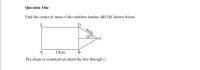 Question One
Find the centre of mass of the uniform lamina ABCDE shown below.
E
бст
307
10cm
B
A
The shape is symmetrical about the line through C.
