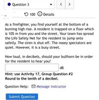 Question 3
<>
100 O Details
As a firefighter, you find yourself at the bottom of a
burning high rise. A resident is trapped on a floor which
is 105 m from you and the street. Your team has spread
the Life Safety Net for the resident to jump onto
safetly. The siren is shut off. The nosey spectators are
quiet. However, it is a busy street.
How loud, in decibels, should your bullhorn be in order
for the resident to hear you?
dB
Hint: use Activity 17, Group Question #2
Round to the tenth of a decibel.
Question Help: O Message instructor
Submit Question
