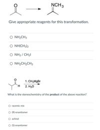 NCH 3
of
Give appropriate reagents for this transformation.
O NH2CH3
O NH(CH3)2
O NH3 / CH31
NH2CH2CH3
1. CH3MgBr
H.
2. H30
What is the stereochemistry of the product of the above reaction?
racemic mix
O (R)-enantiomer
O achiral
O (S)-enantiomer
