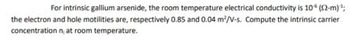 For intrinsic gallium arsenide, the room temperature electrical conductivity is 10 (92-m)-¹;
the electron and hole motilities are, respectively 0.85 and 0.04 m²/V-s. Compute the intrinsic carrier
concentration n; at room temperature.