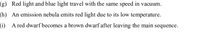 (g) Red light and blue light travel with the same speed in vacuum.
(h) An emission nebula emits red light due to its low temperature.
(i) A red dwarf becomes a brown dwarf after leaving the main sequence.