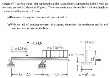 A beam of T-section is pin-joint supported at point A and simply supported at point B with an
overhang section BC shown in Figure 2. The cross section has the width b = 65 mm, height h
- 75 mm and thickness / -13 mm.
(a) Determine the support reactions at points A and B.
(b) With the aid of bending moment of diagram, determine the maximum tensile and
compressieve stresses in the beam.
P = 4.5 KN
t = 13 mm
L₁=1.25 m
q=2 kN/m
L
-L₂=2.5 m-
™
B
+4-43=1
-L3= 1.5 m-
t = 13 mm
h'=
75 mm
b = 65 mm