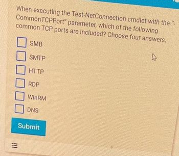 When executing the Test-NetConnection
CommonTCPPort" parameter, which of the following
common TCP ports are included? Choose four answers.
!!!
SMB
SMTP
HTTP
RDP
WinRM
DNS
Submit
cmdlet with the "-
4