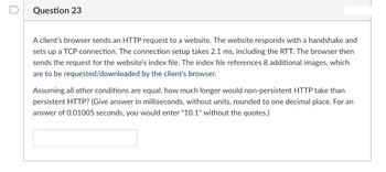 Question 23
A client's browser sends an HTTP request to a website. The website responds with a handshake and
sets up a TCP connection. The connection setup takes 2.1 ms, including the RTT. The browser then
sends the request for the website's index file. The index file references 8 additional images, which
are to be requested/downloaded by the client's browser.
Assuming all other conditions are equal, how much longer would non-persistent HTTP take than
persistent HTTP? (Give answer in milliseconds, without units, rounded to one decimal place. For an
answer of 0.01005 seconds, you would enter "10.1" without the quotes.)