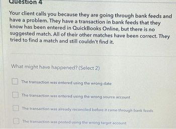 estion 4
Your client calls you because they are going through bank feeds and
have a problem. They have a transaction in bank feeds that they
know has been entered in QuickBooks Online, but there is no
suggested match. All of their other matches have been correct. They
tried to find a match and still couldn't find it.
What might have happened? (Select 2)
The transaction was entered using the wrong date
The transaction was entered using the wrong source account
The transaction was already reconciled before it came through bank feeds
The transaction was posted using the wrong target account