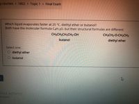 y courses > 1802 > Topic 1 > Final Exam
Which liquid evaporates faster at 25 °C, diethyl ether or butanol?
Both have the molecular formula C4H100, but their structural formulas are different:
CH3CH2CH2CH2-OH
CH3CH2-0-CH2CH3
butanol
diethyl ether
Select one:
O diethyl ether
butanol
TOUS ACTIVITY
d exam
