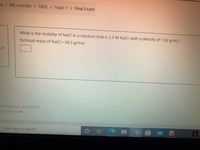 ne >
My courses > 1802 > Topic 1 Final Exam
What is the molality of NaCl in a solution that is 2.5 M NaCl, with a density of 1.02 g/mL?
formual mass of NaCl = 58.5 g/mol
of
PREVIOUS ACTIVITY
second exam
Type here to search
