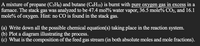 A mixture of propane (C3H3) and butane (C4H10) is burnt with pure oxygen gas in excess in a
furnace. The stack gas was analyzed to be 47.4 mol% water vapor, 36.5 mole% CO2, and 16.1
mole% of oxygen. Hint: no CO is found in the stack gas.
(a) Write down all the possible chemical equation(s) taking place in the reaction system.
(b) Plot a diagram illustrating the process.
What is the composition of the feed gas stream (in both absolute moles and mole fractions).
