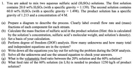 1. **Problem Statement:**
   You are tasked with mixing two aqueous sulfuric acid (H₂SO₄) solutions. The first solution contains 20.0 wt% H₂SO₄ with a specific gravity of 1.139. The second solution contains 60.0 wt% H₂SO₄ with a specific gravity of 1.498. The product solution has a specific gravity of 1.213 and a concentration of 4 M.

   **Tasks:**

   (a) Prepare a diagram to describe the process. Clearly label overall flow rate and (mass) fractions of each component for each stream.

   (b) Calculate the mass fraction of sulfuric acid in the product solution (Hint: this is calculated by the solution’s concentration, sulfuric acid’s molecular weight, and solution’s density).

   (c) Set a basis of your calculation.

   (d) Perform degree of freedom (DOF) analysis. How many unknowns and how many total and independent equations are in the system?

   (e) Write down all the equations you lay out for solving the problem during the DOF analysis.

   (f) Solve all the unknowns and use the unused equation to check your answers.

   (g) What is the volumetric feed ratio between the 20% solution and the 60% solution?

   (h) What feed rate of the 60% solution (in L/h) is needed to produce 1250 kg/h of product solution?