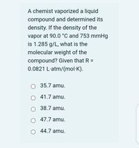 A chemist vaporized a liquid
compound and determined its
density. If the density of the
vapor at 90.0 °C and 753 mmHg
is 1.285 g/L, what is the
molecular weight of the
compound? Given that R =
0.0821 L'atm/(mol·K).
35.7 amu.
41.7 amu.
38.7 amu.
47.7 amu.
44.7 amu.
