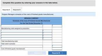 Complete this question by entering your answers in the tabs below.
Required A Required B
Prepare Menaga's schedule of the cost of finished goods manufactured.
MENAGA COMPANY
Schedule of the Cost of Finished Goods Manufactured
For the Year Ended December 31
Manufacturing costs assigned to production:
Total manufacturing costs
Total costs in process
Cost of finished goods manufactured
< Required A
Required B
>