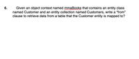 Given an object context named mmaBooks that contains an entity class
named Customer and an entity collection named Customers, write a "from"
clause to retrieve data from a table that the Customer entity is mapped to?
6.
