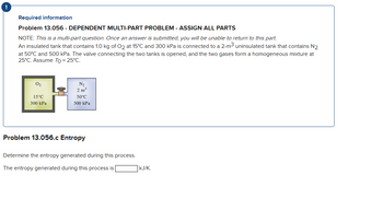 !
Required information
Problem 13.056 - DEPENDENT MULTI-PART PROBLEM - ASSIGN ALL PARTS
NOTE: This is a multi-part question. Once an answer is submitted, you will be unable to return to this part.
An insulated tank that contains 1.0 kg of O2 at 15°C and 300 kPa is connected to a 2-m³ uninsulated tank that contains N2
at 50°C and 500 kPa. The valve connecting the two tanks is opened, and the two gases form a homogeneous mixture at
25°C. Assume To = 25°C.
0₂
15°C
300 kPa
11
N₂
2 m³
50°C
500 kPa
Problem 13.056.c Entropy
Determine the entropy generated during this process.
The entropy generated during this process is
KJ/K.